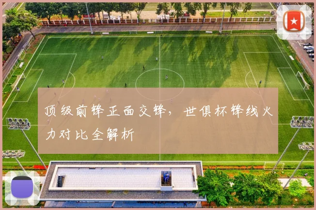 顶级前锋正面交锋，世俱杯锋线火力对比全解析